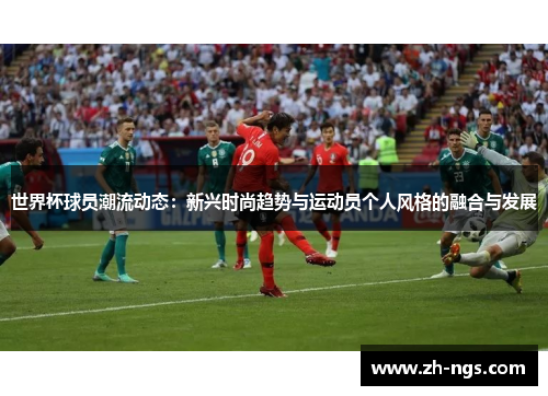 世界杯球员潮流动态：新兴时尚趋势与运动员个人风格的融合与发展