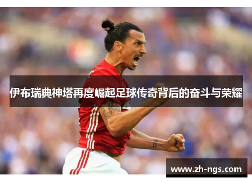 伊布瑞典神塔再度崛起足球传奇背后的奋斗与荣耀
