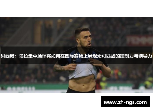 贝西诺：乌拉圭中场悍将如何在国际赛场上展现无可匹敌的控制力与领导力