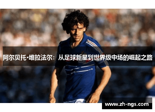 阿尔贝托·维拉法尔：从足球新星到世界级中场的崛起之路