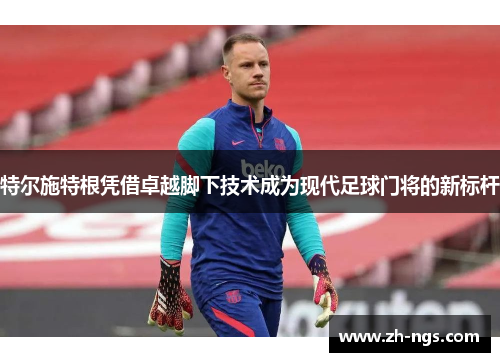 特尔施特根凭借卓越脚下技术成为现代足球门将的新标杆