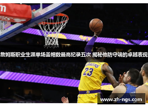 詹姆斯职业生涯单场盖帽数最高纪录五次 揭秘他防守端的卓越表现