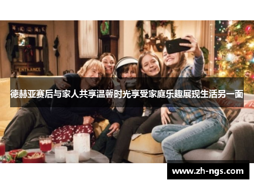 德赫亚赛后与家人共享温馨时光享受家庭乐趣展现生活另一面
