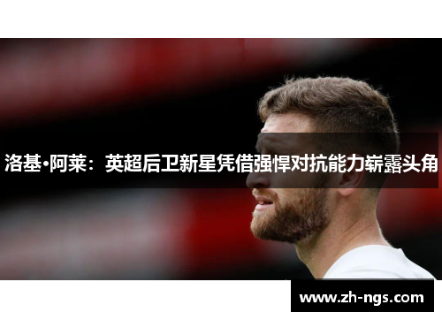 洛基·阿莱：英超后卫新星凭借强悍对抗能力崭露头角