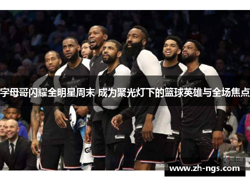 字母哥闪耀全明星周末 成为聚光灯下的篮球英雄与全场焦点