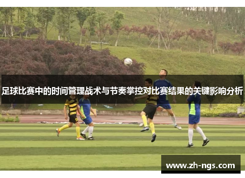 足球比赛中的时间管理战术与节奏掌控对比赛结果的关键影响分析