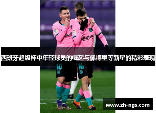 西班牙超级杯中年轻球员的崛起与佩德里等新星的精彩表现