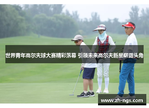 世界青年高尔夫球大赛精彩落幕 引领未来高尔夫新星崭露头角