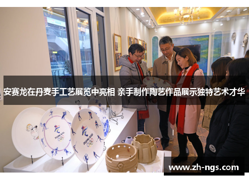 安赛龙在丹麦手工艺展览中亮相 亲手制作陶艺作品展示独特艺术才华