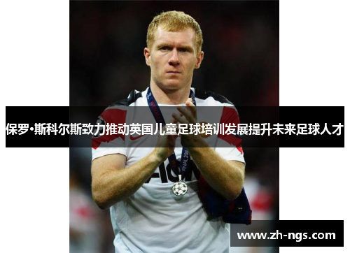 保罗·斯科尔斯致力推动英国儿童足球培训发展提升未来足球人才