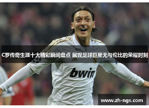 C罗传奇生涯十大精彩瞬间盘点 展现足球巨星无与伦比的荣耀时刻