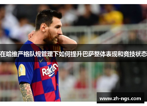 在哈维严格队规管理下如何提升巴萨整体表现和竞技状态