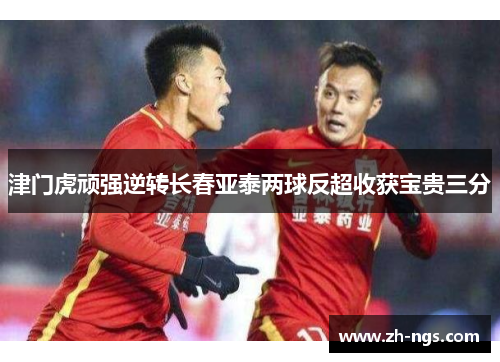 津门虎顽强逆转长春亚泰两球反超收获宝贵三分