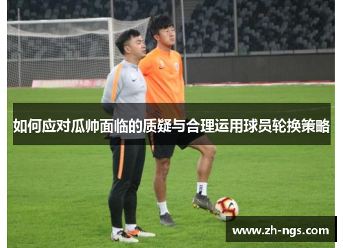 如何应对瓜帅面临的质疑与合理运用球员轮换策略