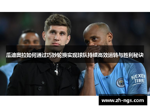 瓜迪奥拉如何通过巧妙轮换实现球队持续高效运转与胜利秘诀