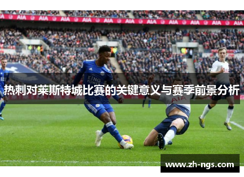 热刺对莱斯特城比赛的关键意义与赛季前景分析