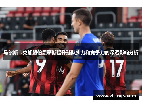 马尔斯卡克加盟伯恩茅斯提升球队实力和竞争力的深远影响分析