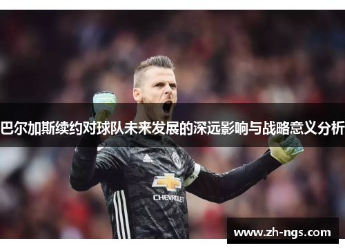 巴尔加斯续约对球队未来发展的深远影响与战略意义分析
