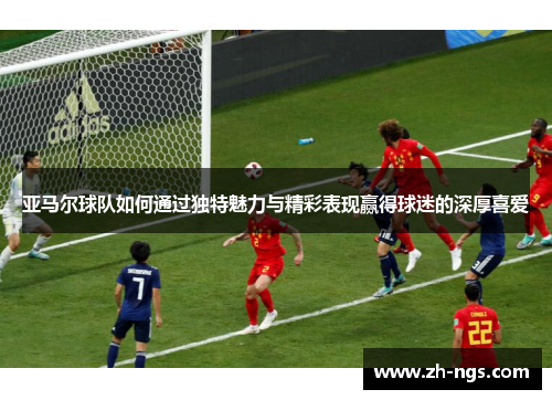 亚马尔球队如何通过独特魅力与精彩表现赢得球迷的深厚喜爱