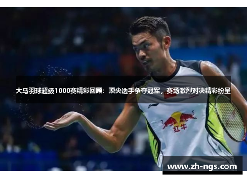 大马羽球超级1000赛精彩回顾：顶尖选手争夺冠军，赛场激烈对决精彩纷呈