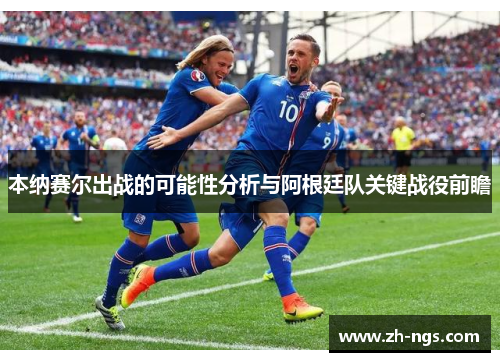本纳赛尔出战的可能性分析与阿根廷队关键战役前瞻