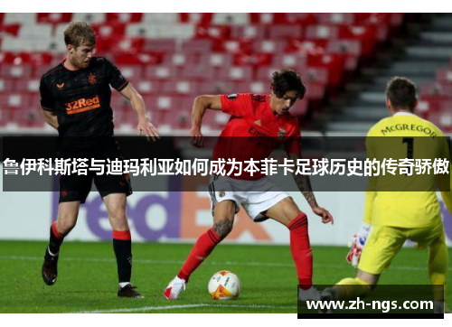 鲁伊科斯塔与迪玛利亚如何成为本菲卡足球历史的传奇骄傲
