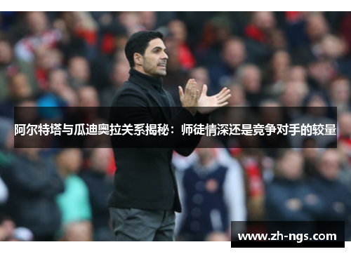 阿尔特塔与瓜迪奥拉关系揭秘：师徒情深还是竞争对手的较量