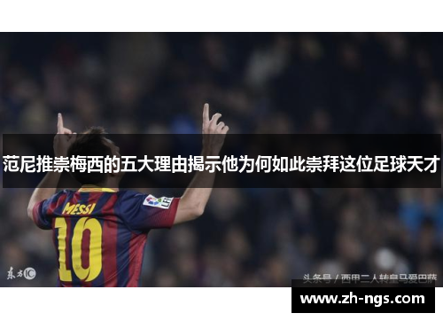 范尼推崇梅西的五大理由揭示他为何如此崇拜这位足球天才
