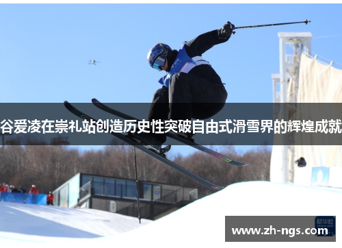 谷爱凌在崇礼站创造历史性突破自由式滑雪界的辉煌成就 谷爱凌在崇礼站创造历史性突破自由式滑雪界的辉煌成就