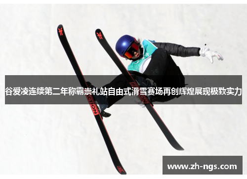谷爱凌连续第二年称霸崇礼站自由式滑雪赛场再创辉煌展现极致实力 谷爱凌连续第二年称霸崇礼站自由式滑雪赛场再创辉煌展现极致实力