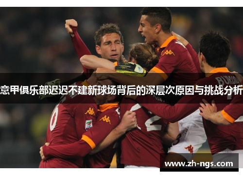 意甲俱乐部迟迟不建新球场背后的深层次原因与挑战分析 意甲俱乐部迟迟不建新球场背后的深层次原因与挑战分析