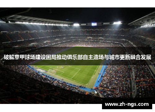 破解意甲球场建设困局推动俱乐部自主造场与城市更新融合发展