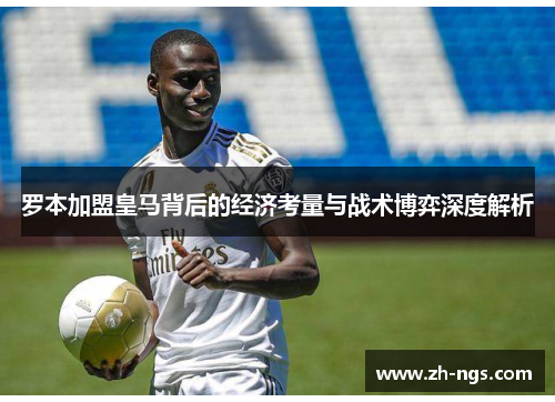罗本加盟皇马背后的经济考量与战术博弈深度解析 罗本加盟皇马背后的经济考量与战术博弈深度解析